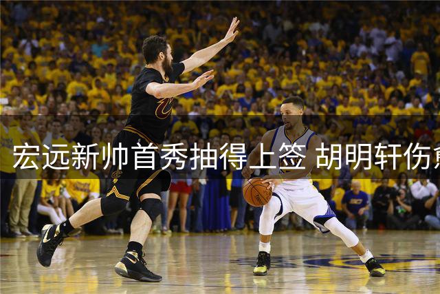 宏远新帅首秀抽得上签 胡明轩伤愈火线驰援国家队
