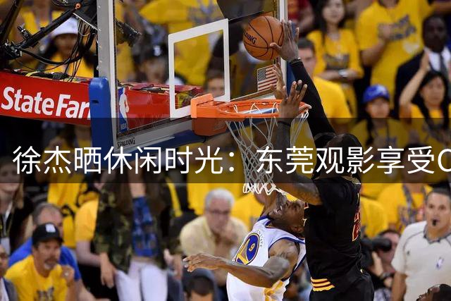 徐杰晒休闲时光：东莞观影享受CBA休赛期生活