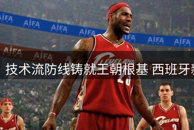 技术流防线铸就王朝根基 西班牙新黄金一代登顶世界杯