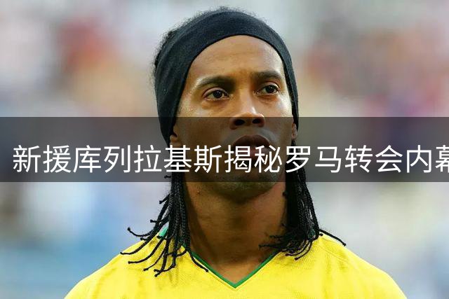 新援库列拉基斯揭秘罗马转会内幕：以拉莫斯为榜样，期待征服奥林匹克