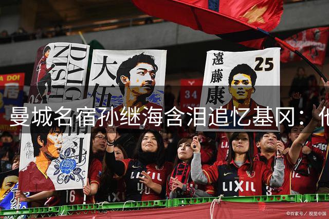 曼城名宿孙继海含泪追忆基冈：他改变了我的足球人生