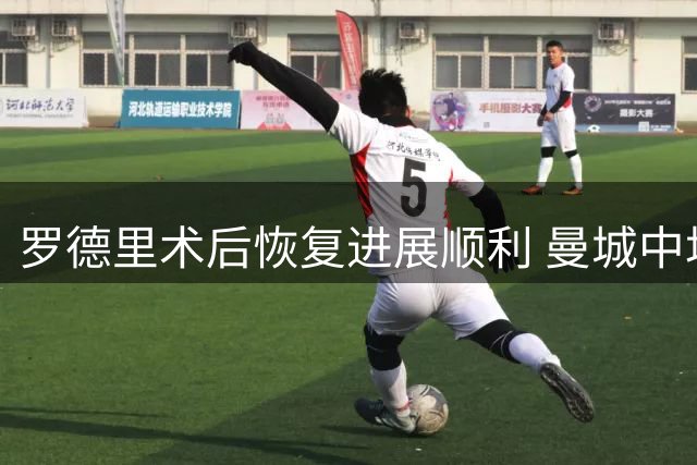 罗德里术后恢复进展顺利 曼城中场核心有望赶上英超揭幕战