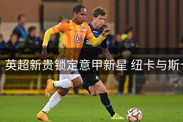 英超新贵锁定意甲新星 纽卡与斯卡尔维尼团队展开实质性谈判