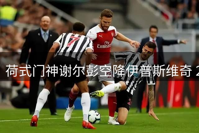 荷式门神谢尔彭空降伊普斯维奇 21场零封纪录能否征服英超？