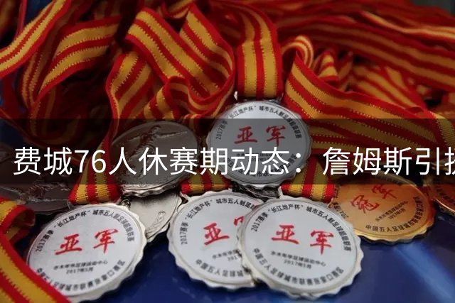 费城76人休赛期动态：詹姆斯引援影响显现 马克西特训瞄准新赛季