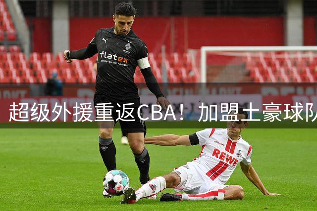 超级外援重返CBA！加盟土豪球队，200万美元大合同