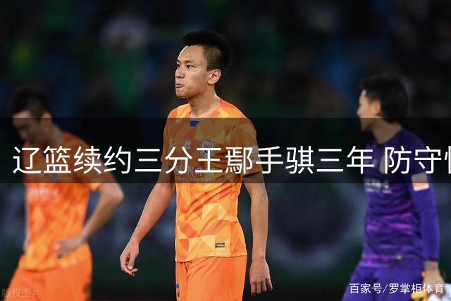 辽篮续约三分王鄢手骐三年 防守悍将外线投射创生涯新高