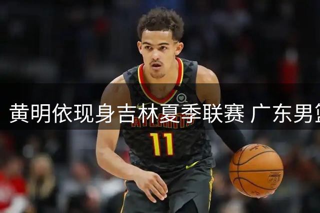 黄明依现身吉林夏季联赛 广东男篮锋线离队倒计时？