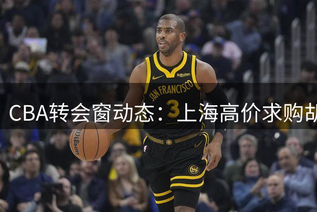 CBA转会窗动态：上海高价求购胡金秋，辽宁、北控调整阵容