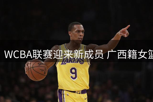 WCBA联赛迎来新成员 广西籍女篮球员将返乡效力